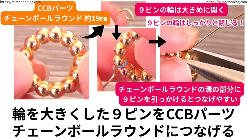CCBパーツチェーンボールラウンド約19㎜に、先ほど輪を大きくした9ピンをつなげます。
このとき、チェーンボールラウンドの溝の部分に9ピンを引っかけるとつなげやすいです。つなげる際は、9ピンの輪は大きめに開くとよりやりやすいです。
つなげたら、取れないように9ピンの輪はしっかりと閉じましょう。