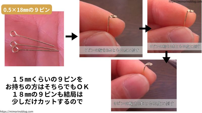 0.5×18㎜の９ピン３本を用意します。
３本の９ピンの輪をそれぞれ９０度に倒してください。
１５㎜くらいの長さの９ピンをお持ちの方はそちらでもＯＫです。
１８㎜の９ピンも結局はこの後の工程で少しだけカットをするので。